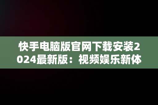 快手电脑版官网下载安装2024最新版：视频娱乐新体验，快手电脑版官网下载安装2024最新版本 