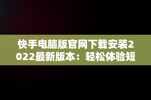 快手电脑版官网下载安装2022最新版本：轻松体验短视频魅力，快手电脑版官方下载官网 