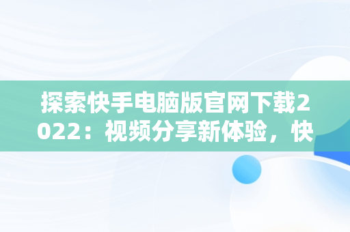 探索快手电脑版官网下载2022：视频分享新体验，快手电脑版官网下载2022最新版本 