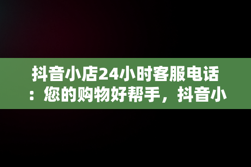 抖音小店24小时客服电话：您的购物好帮手，抖音小店客服电话多少 