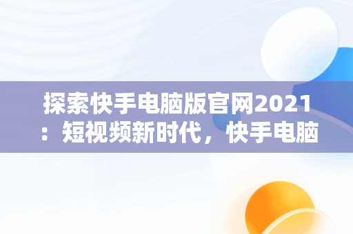 探索快手电脑版官网2021：短视频新时代，快手电脑版官网入口登录 