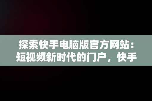 探索快手电脑版官方网站：短视频新时代的门户，快手电脑版官方网站在哪 