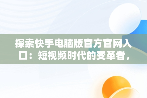 探索快手电脑版官方官网入口：短视频时代的变革者，快手电脑版官方官网入口下载 