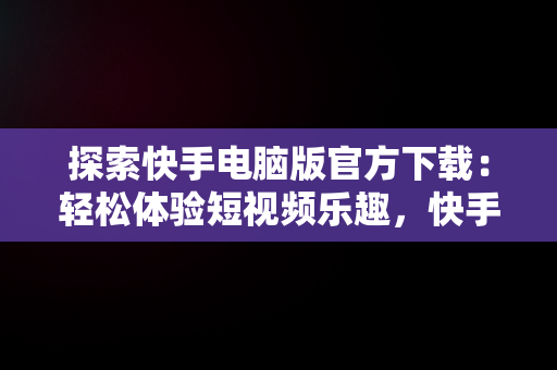 探索快手电脑版官方下载：轻松体验短视频乐趣，快手电脑版官方下载电脑版怎么下载 