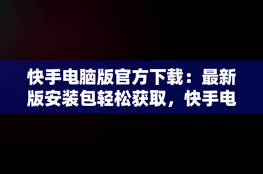 快手电脑版官方下载：最新版安装包轻松获取，快手电脑版官方下载最新版安装包在哪 