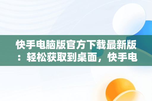 快手电脑版官方下载最新版：轻松获取到桌面，快手电脑版下载地址 官方下载 