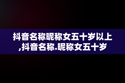 抖音名称昵称女五十岁以上,抖音名称.昵称女五十岁