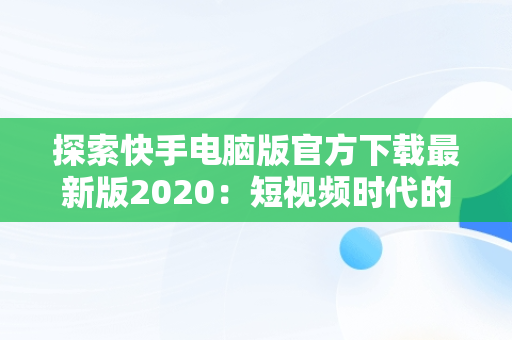 探索快手电脑版官方下载最新版2020：短视频时代的革新，快手电脑版官方下载最新版 