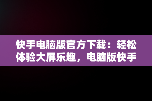 快手电脑版官方下载：轻松体验大屏乐趣，电脑版快手官网下载最新版本 