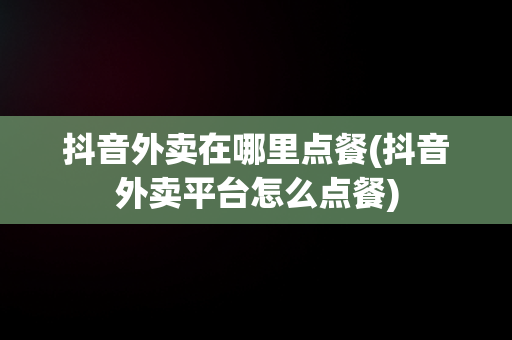 抖音外卖在哪里点餐(抖音外卖平台怎么点餐)