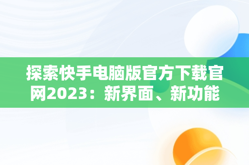 探索快手电脑版官方下载官网2023：新界面、新功能、新体验，快手电脑版官方下载官网网址 