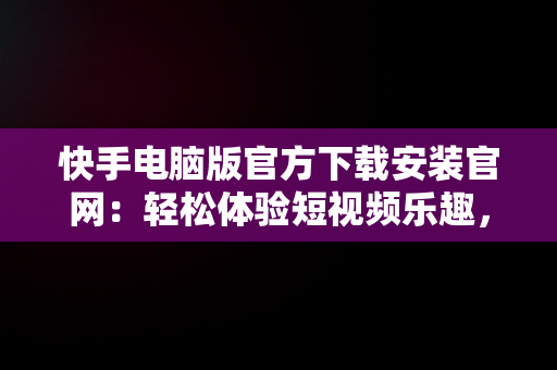 快手电脑版官方下载安装官网：轻松体验短视频乐趣，快手电脑版官方下载安装官网网址 