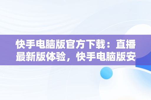 快手电脑版官方下载：直播最新版体验，快手电脑版安装教程 