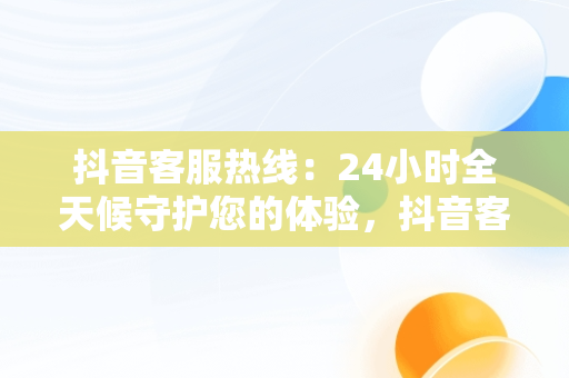 抖音客服热线：24小时全天候守护您的体验，抖音客服热线24小时人工服务热线 