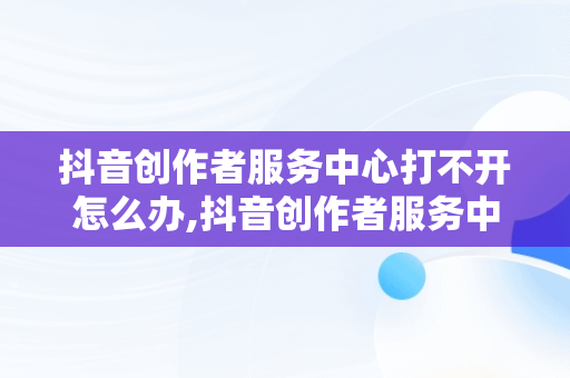 抖音创作者服务中心打不开怎么办,抖音创作者服务中心平台打不开