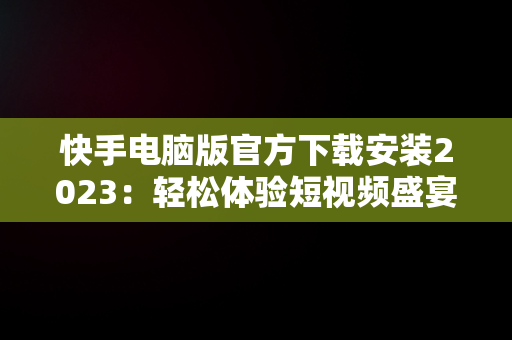 快手电脑版官方下载安装2023：轻松体验短视频盛宴，快手电脑版官方下载安装2023最新版 