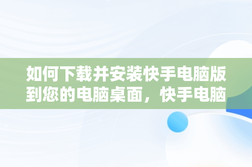 如何下载并安装快手电脑版到您的电脑桌面，快手电脑版官方下载安到电脑桌面怎么下载 