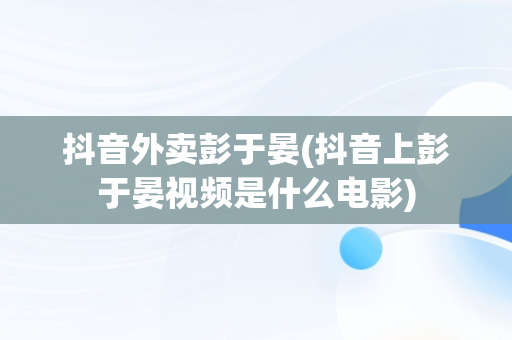 抖音外卖彭于晏(抖音上彭于晏视频是什么电影)