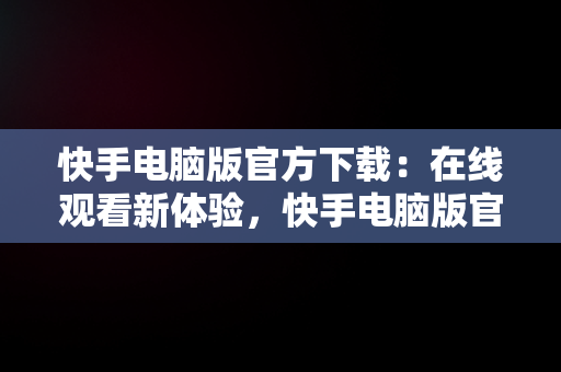 快手电脑版官方下载：在线观看新体验，快手电脑版官方下载在线看 