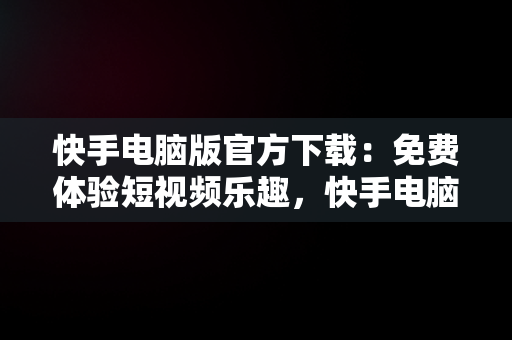 快手电脑版官方下载：免费体验短视频乐趣，快手电脑版官方下载免费版 