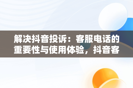 解决抖音投诉：客服电话的重要性与使用体验，抖音客服投诉电话95188有用吗 