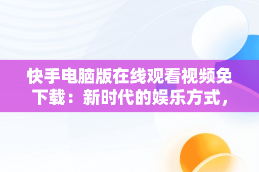 快手电脑版在线观看视频免下载：新时代的娱乐方式，快手电脑版怎么下载视频 