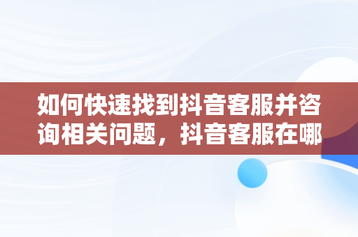 如何快速找到抖音客服并咨询相关问题，抖音客服在哪里咨询客服呢 