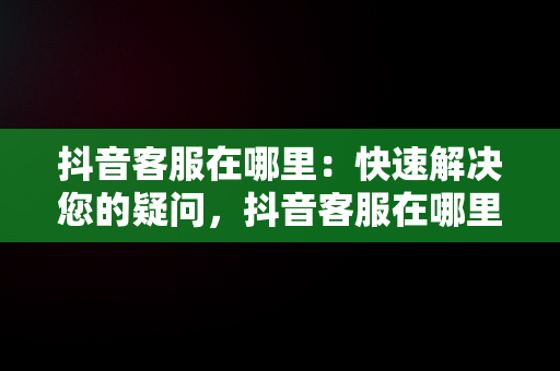 抖音客服在哪里：快速解决您的疑问，抖音客服在哪里找人工服务 