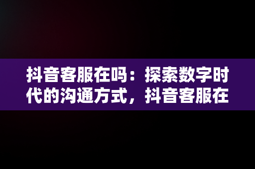 抖音客服在吗：探索数字时代的沟通方式，抖音客服在吗体验分是如何拉上去 