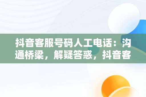 抖音客服号码人工电话：沟通桥梁，解疑答惑，抖音客服电话人工服务电话号码 