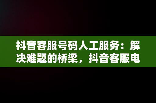 抖音客服号码人工服务：解决难题的桥梁，抖音客服电话人工服务电话 