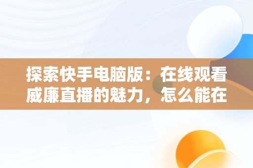 探索快手电脑版：在线观看威廉直播的魅力，怎么能在电脑上看快手直播 