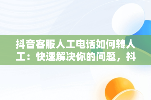 抖音客服人工电话如何转人工：快速解决你的问题，抖音客服95152怎么转人工服务 