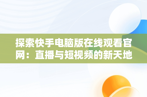 探索快手电脑版在线观看官网：直播与短视频的新天地，快手电脑版在线观看官网下载 