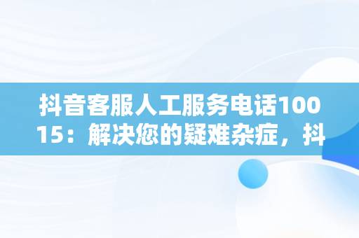 抖音客服人工服务电话10015：解决您的疑难杂症，抖音客服人工服务电话10015是什么 