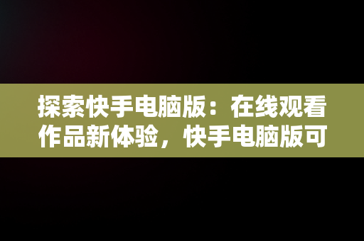 探索快手电脑版：在线观看作品新体验，快手电脑版可以看视频吗 