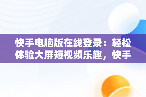 快手电脑版在线登录：轻松体验大屏短视频乐趣，快手电脑版在线登陆 