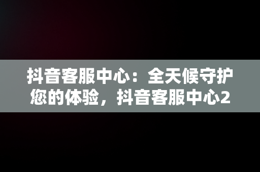 抖音客服中心：全天候守护您的体验，抖音客服中心24小时热线电话人工服务 