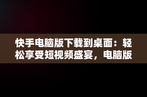 快手电脑版下载到桌面：轻松享受短视频盛宴，电脑版快手怎么下载到电脑 