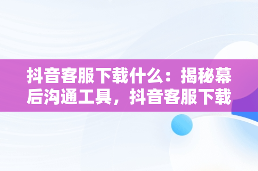 抖音客服下载什么：揭秘幕后沟通工具，抖音客服下载什么软件 