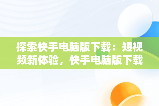 探索快手电脑版下载：短视频新体验，快手电脑版下载官网 