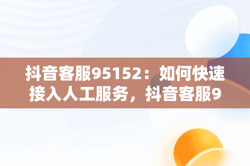 抖音客服95152：如何快速接入人工服务，抖音客服95152怎么进入人工台 