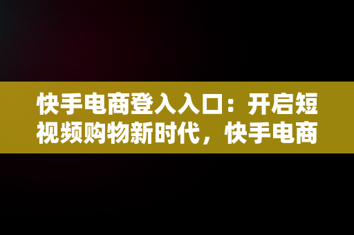 快手电商登入入口：开启短视频购物新时代，快手电商平台登录 