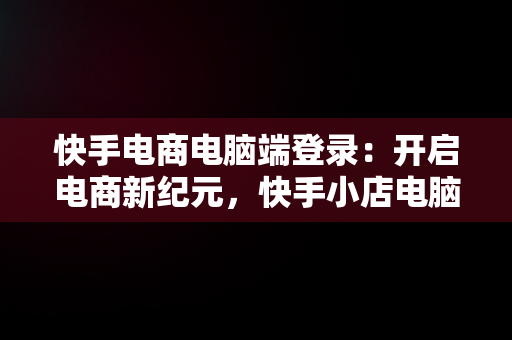 快手电商电脑端登录：开启电商新纪元，快手小店电脑登录 