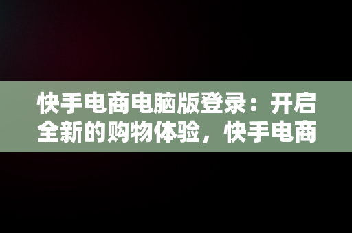 快手电商电脑版登录：开启全新的购物体验，快手电商电脑版登录教程 