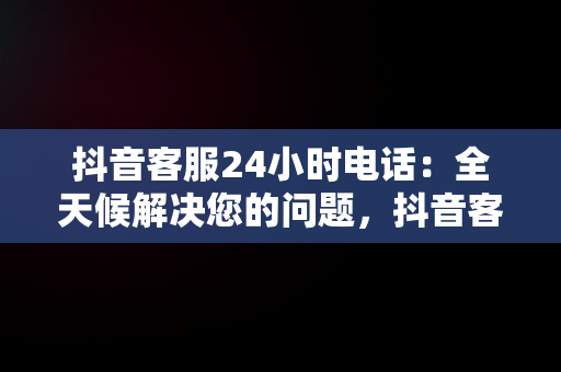 抖音客服24小时电话：全天候解决您的问题，抖音客服24小时电话人工服务 