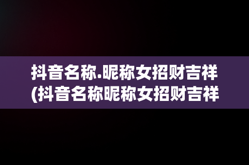 抖音名称.昵称女招财吉祥(抖音名称昵称女招财吉祥名字)