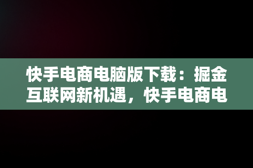 快手电商电脑版下载：掘金互联网新机遇，快手电商电脑版下载教程 