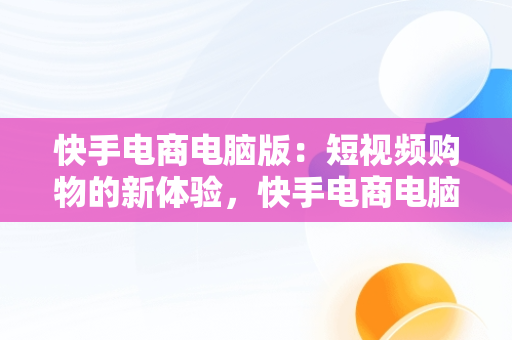 快手电商电脑版：短视频购物的新体验，快手电商电脑版官网入口登录 