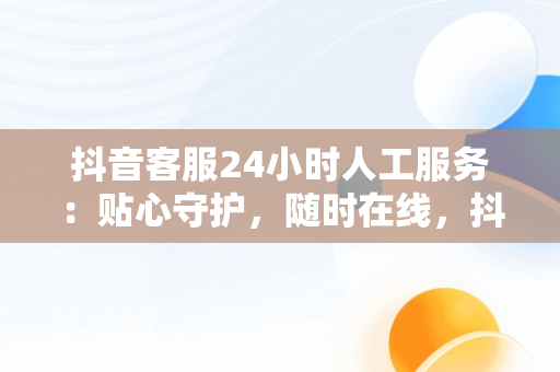 抖音客服24小时人工服务：贴心守护，随时在线，抖音客服24小时人工服务热线 